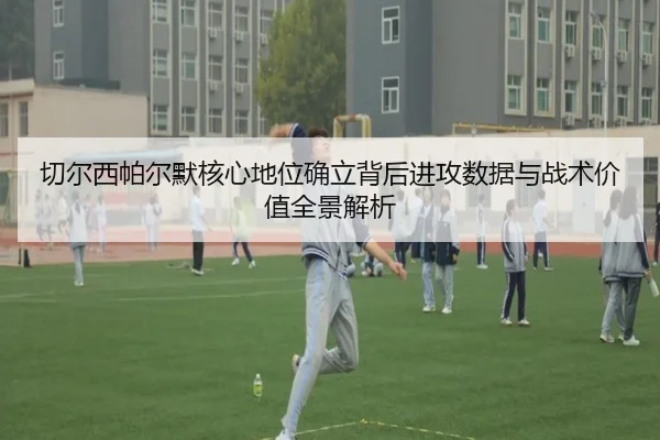 切尔西帕尔默核心地位确立背后进攻数据与战术价值全景解析