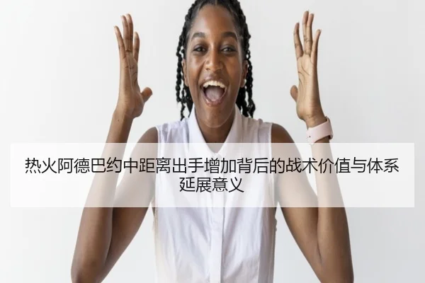 热火阿德巴约中距离出手增加背后的战术价值与体系延展意义