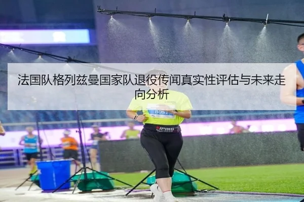 法国队格列兹曼国家队退役传闻真实性评估与未来走向分析