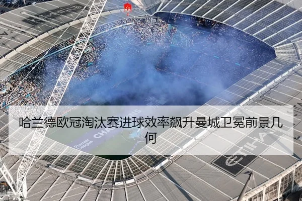 哈兰德欧冠淘汰赛进球效率飙升曼城卫冕前景几何