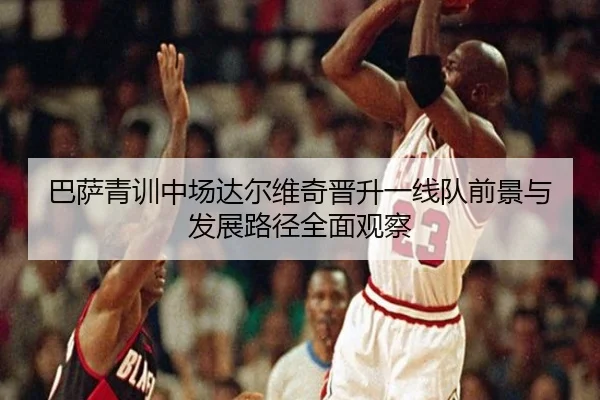 巴萨青训中场达尔维奇晋升一线队前景与发展路径全面观察