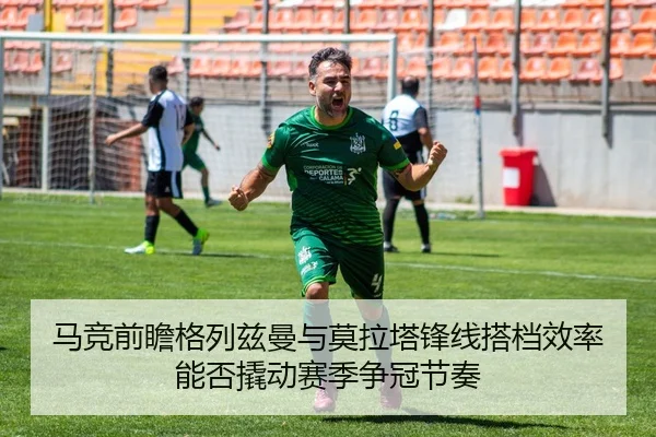 马竞前瞻格列兹曼与莫拉塔锋线搭档效率能否撬动赛季争冠节奏