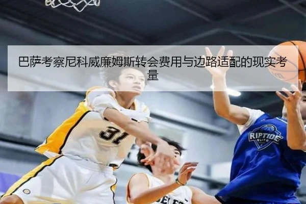 巴萨考察尼科威廉姆斯转会费用与边路适配的现实考量
