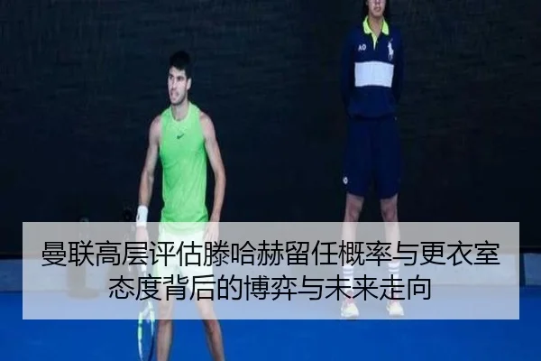 曼联高层评估滕哈赫留任概率与更衣室态度背后的博弈与未来走向