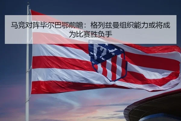 马竞对阵毕尔巴鄂前瞻：格列兹曼组织能力或将成为比赛胜负手