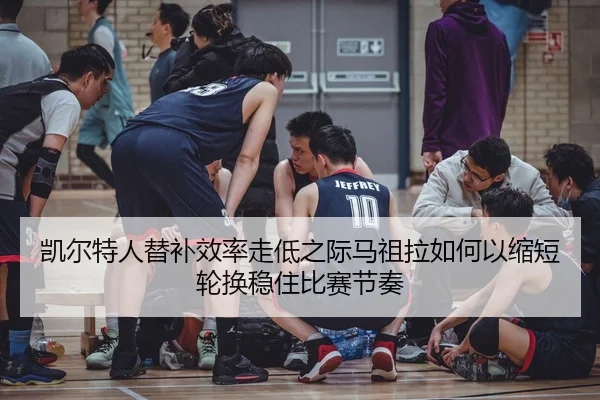 凯尔特人替补效率走低之际马祖拉如何以缩短轮换稳住比赛节奏